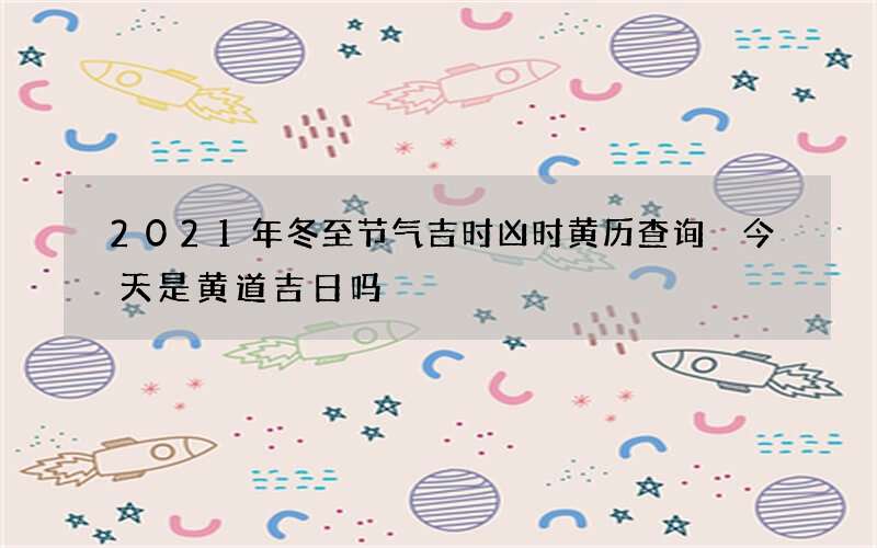 2021年冬至节气吉时凶时黄历查询 今天是黄道吉日吗